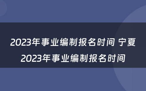 2023年事业编制报名时间 宁夏2023年事业编制报名时间