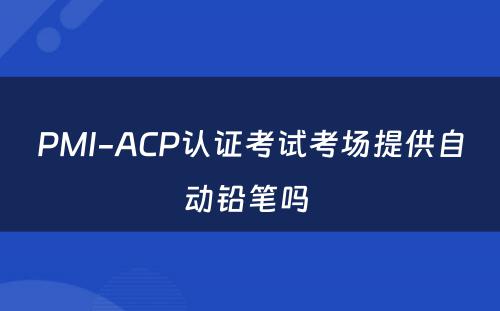 PMI-ACP认证考试考场提供自动铅笔吗 