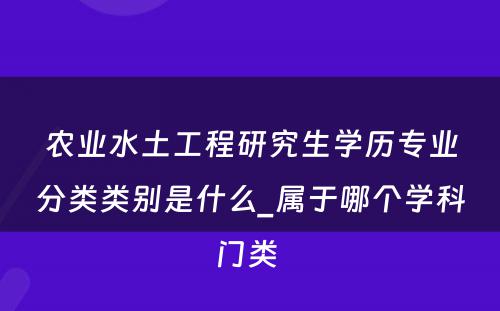 农业水土工程研究生学历专业分类类别是什么_属于哪个学科门类 