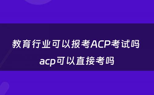 教育行业可以报考ACP考试吗 acp可以直接考吗