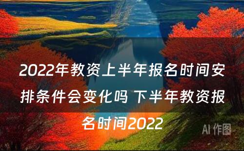 2022年教资上半年报名时间安排条件会变化吗 下半年教资报名时间2022