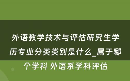 外语教学技术与评估研究生学历专业分类类别是什么_属于哪个学科 外语系学科评估