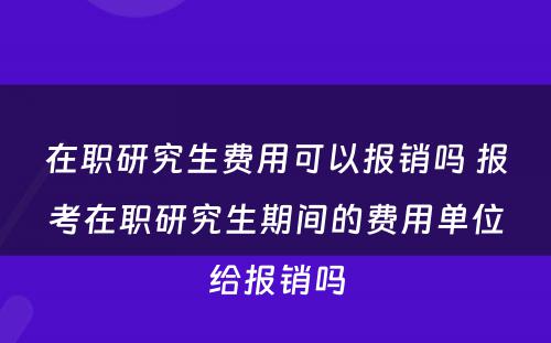 在职研究生费用可以报销吗 报考在职研究生期间的费用单位给报销吗