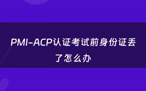 PMI-ACP认证考试前身份证丢了怎么办 