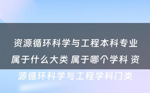 资源循环科学与工程本科专业属于什么大类 属于哪个学科 资源循环科学与工程学科门类