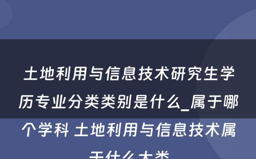 土地利用与信息技术研究生学历专业分类类别是什么_属于哪个学科 土地利用与信息技术属于什么大类