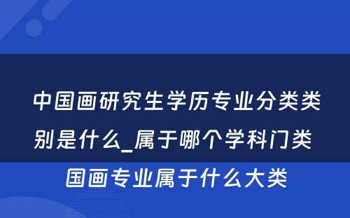 中国画研究生学历专业分类类别是什么_属于哪个学科门类 国画专业属于什么大类