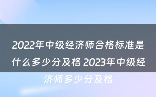 2022年中级经济师合格标准是什么多少分及格 2023年中级经济师多少分及格