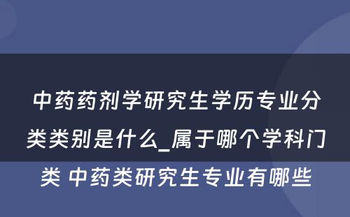 中药药剂学研究生学历专业分类类别是什么_属于哪个学科门类 中药类研究生专业有哪些