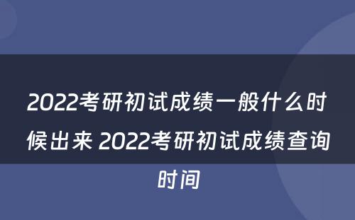 2022考研初试成绩一般什么时候出来 2022考研初试成绩查询时间