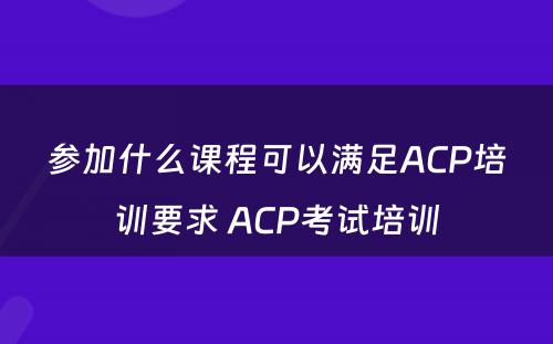 参加什么课程可以满足ACP培训要求 ACP考试培训