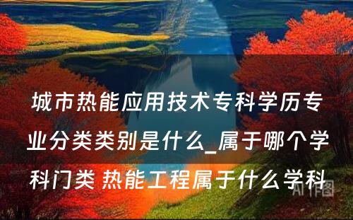 城市热能应用技术专科学历专业分类类别是什么_属于哪个学科门类 热能工程属于什么学科