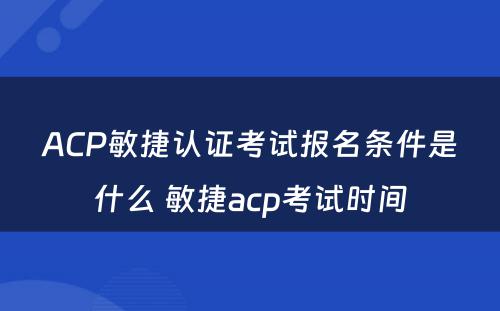 ACP敏捷认证考试报名条件是什么 敏捷acp考试时间