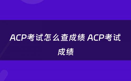 ACP考试怎么查成绩 ACP考试成绩