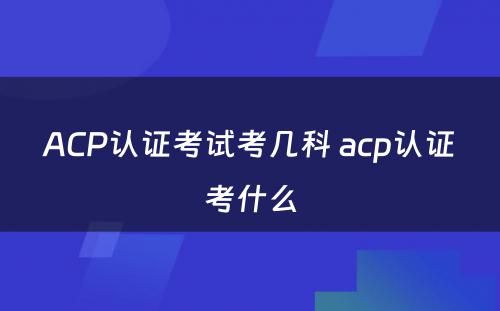 ACP认证考试考几科 acp认证考什么