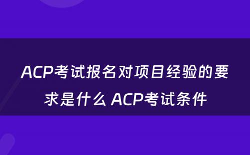 ACP考试报名对项目经验的要求是什么 ACP考试条件
