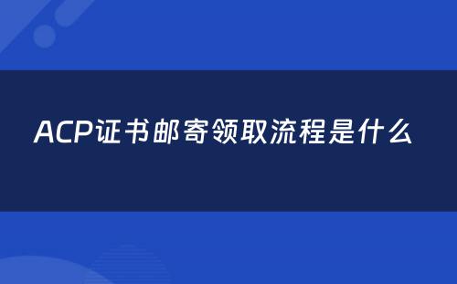 ACP证书邮寄领取流程是什么 