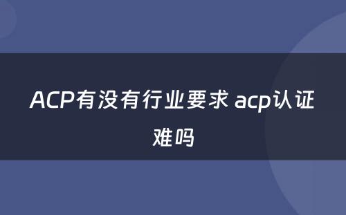 ACP有没有行业要求 acp认证难吗