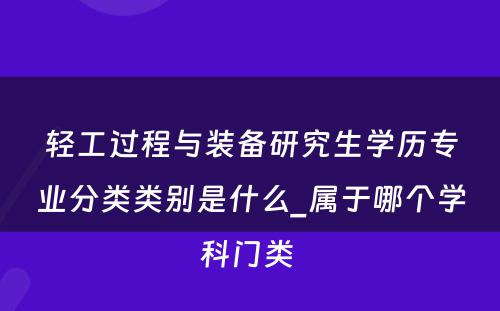 轻工过程与装备研究生学历专业分类类别是什么_属于哪个学科门类 