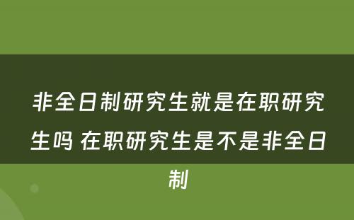 非全日制研究生就是在职研究生吗 在职研究生是不是非全日制