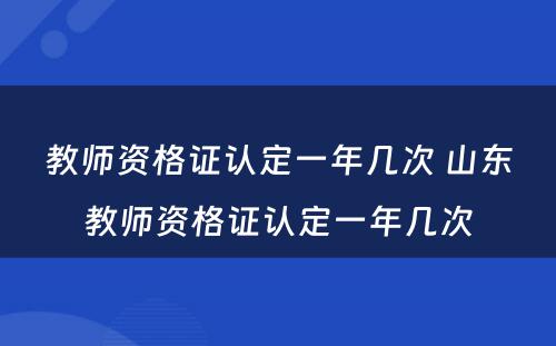 教师资格证认定一年几次 山东教师资格证认定一年几次