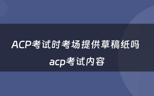 ACP考试时考场提供草稿纸吗 acp考试内容