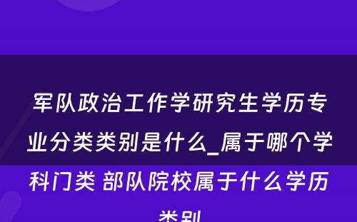 军队政治工作学研究生学历专业分类类别是什么_属于哪个学科门类 部队院校属于什么学历类别