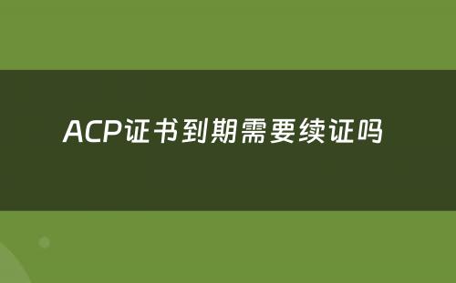 ACP证书到期需要续证吗 