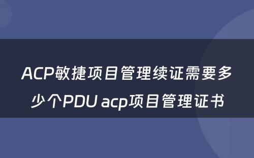 ACP敏捷项目管理续证需要多少个PDU acp项目管理证书