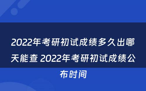 2022年考研初试成绩多久出哪天能查 2022年考研初试成绩公布时间