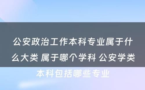 公安政治工作本科专业属于什么大类 属于哪个学科 公安学类本科包括哪些专业