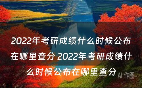 2022年考研成绩什么时候公布在哪里查分 2022年考研成绩什么时候公布在哪里查分