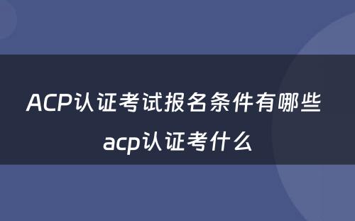 ACP认证考试报名条件有哪些 acp认证考什么