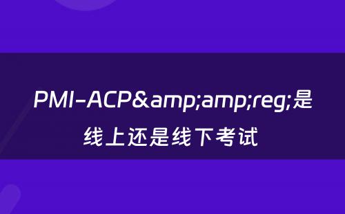 PMI-ACP&amp;reg;是线上还是线下考试 