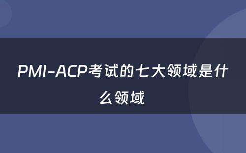 PMI-ACP考试的七大领域是什么领域 