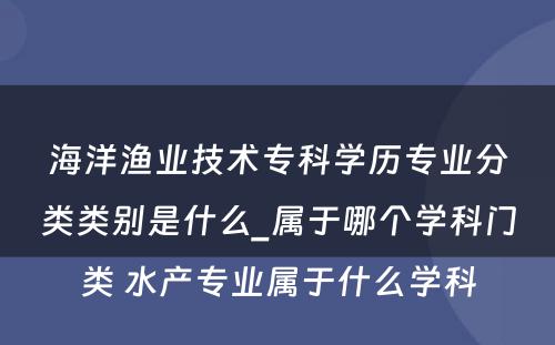 海洋渔业技术专科学历专业分类类别是什么_属于哪个学科门类 水产专业属于什么学科