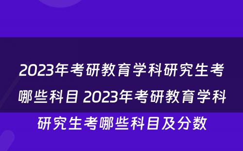 2023年考研教育学科研究生考哪些科目 2023年考研教育学科研究生考哪些科目及分数