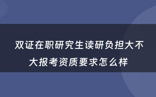  双证在职研究生读研负担大不大报考资质要求怎么样