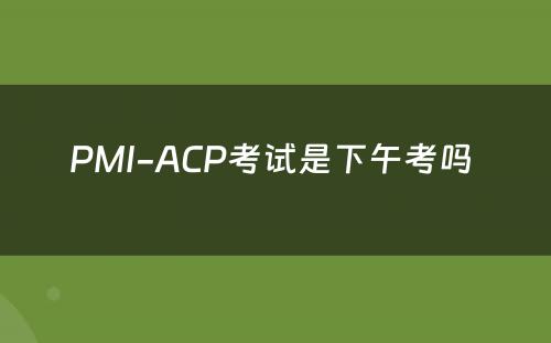 PMI-ACP考试是下午考吗 