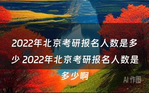 2022年北京考研报名人数是多少 2022年北京考研报名人数是多少啊