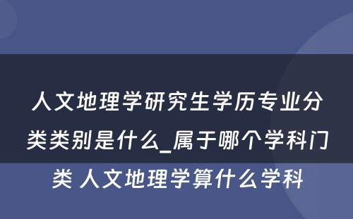 人文地理学研究生学历专业分类类别是什么_属于哪个学科门类 人文地理学算什么学科