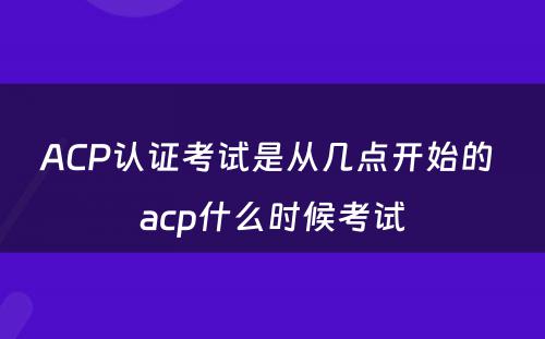 ACP认证考试是从几点开始的 acp什么时候考试