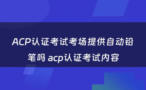 ACP认证考试考场提供自动铅笔吗 acp认证考试内容