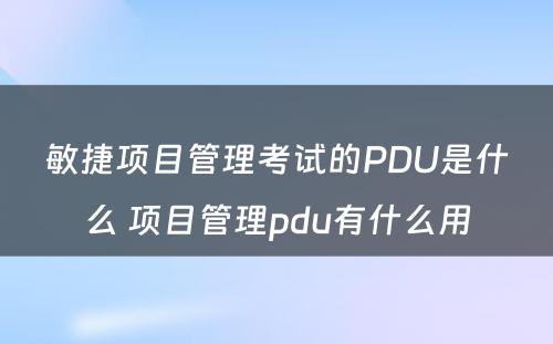 敏捷项目管理考试的PDU是什么 项目管理pdu有什么用