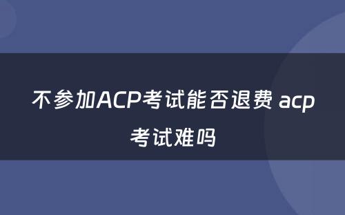不参加ACP考试能否退费 acp考试难吗