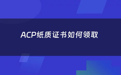 ACP纸质证书如何领取 