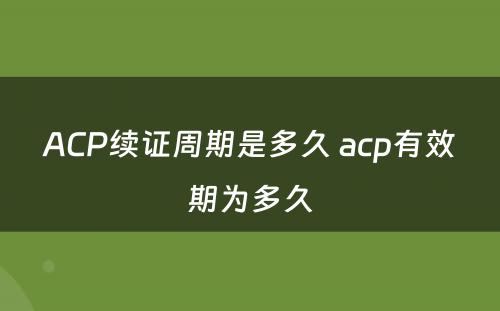 ACP续证周期是多久 acp有效期为多久