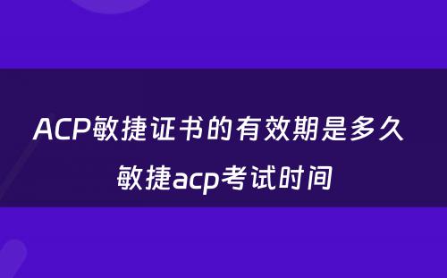 ACP敏捷证书的有效期是多久 敏捷acp考试时间
