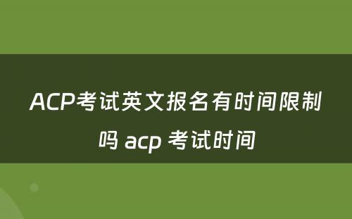 ACP考试英文报名有时间限制吗 acp 考试时间