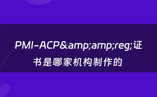 PMI-ACP&amp;reg;证书是哪家机构制作的 